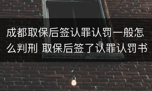 成都取保后签认罪认罚一般怎么判刑 取保后签了认罪认罚书多久判刑