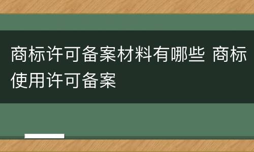 商标许可备案材料有哪些 商标使用许可备案