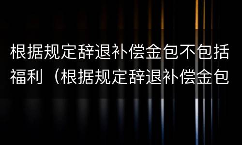 根据规定辞退补偿金包不包括福利（根据规定辞退补偿金包不包括福利费用）