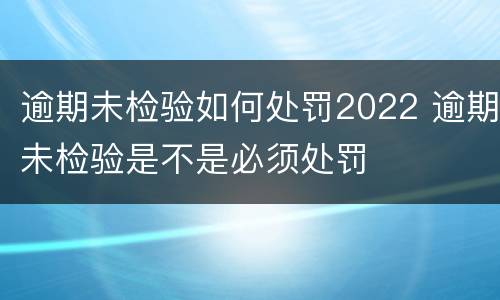 逾期未检验如何处罚2022 逾期未检验是不是必须处罚