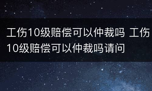 工伤10级赔偿可以仲裁吗 工伤10级赔偿可以仲裁吗请问