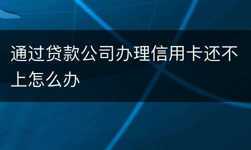 通过贷款公司办理信用卡还不上怎么办