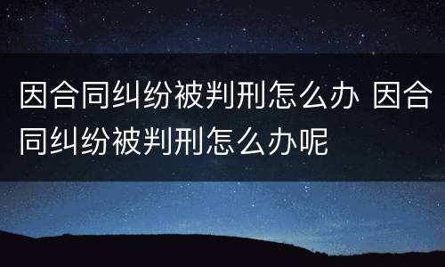 因合同纠纷被判刑怎么办 因合同纠纷被判刑怎么办呢