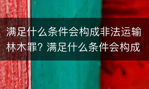 满足什么条件会构成非法运输林木罪? 满足什么条件会构成非法运输林木罪案件