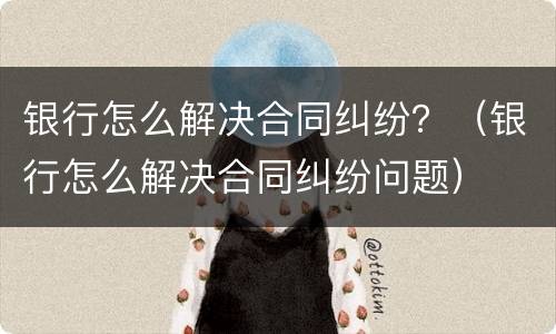 银行怎么解决合同纠纷？（银行怎么解决合同纠纷问题）