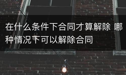 在什么条件下合同才算解除 哪种情况下可以解除合同