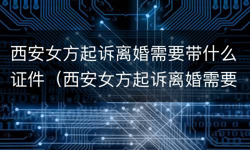西安女方起诉离婚需要带什么证件（西安女方起诉离婚需要带什么证件材料）