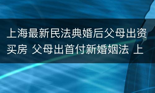 上海最新民法典婚后父母出资买房 父母出首付新婚姻法 上海