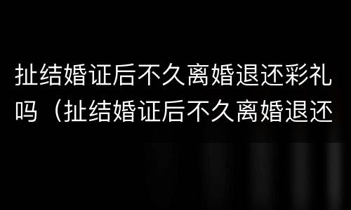 扯结婚证后不久离婚退还彩礼吗（扯结婚证后不久离婚退还彩礼吗合法吗）