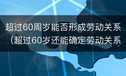超过60周岁能否形成劳动关系（超过60岁还能确定劳动关系吗）