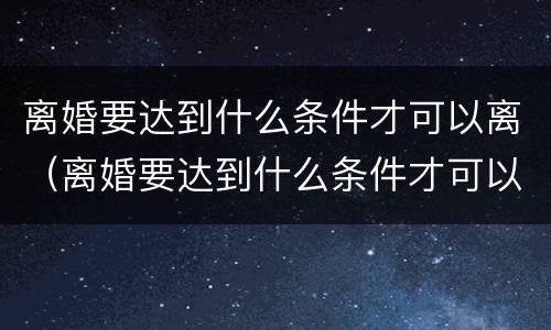 离婚要达到什么条件才可以离（离婚要达到什么条件才可以离婚）
