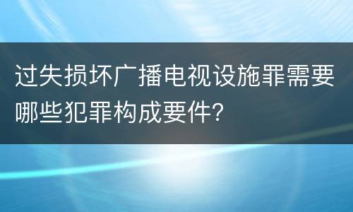 过失损坏广播电视设施罪需要哪些犯罪构成要件？