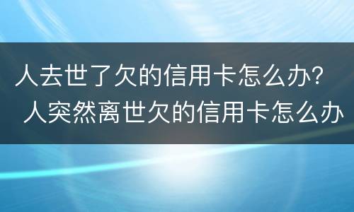 人去世了欠的信用卡怎么办？ 人突然离世欠的信用卡怎么办