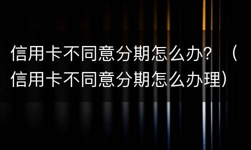 信用卡不同意分期怎么办？（信用卡不同意分期怎么办理）