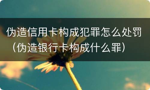 伪造信用卡构成犯罪怎么处罚（伪造银行卡构成什么罪）
