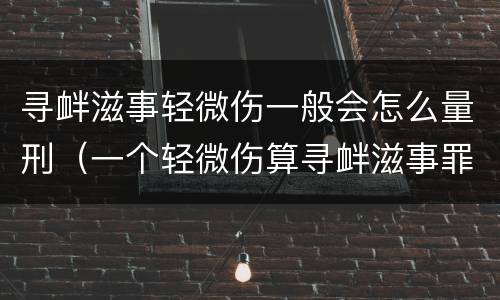 寻衅滋事轻微伤一般会怎么量刑（一个轻微伤算寻衅滋事罪吗）