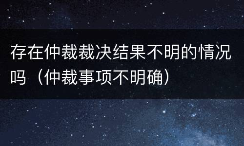 存在仲裁裁决结果不明的情况吗（仲裁事项不明确）
