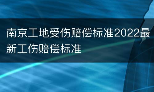 南京工地受伤赔偿标准2022最新工伤赔偿标准