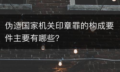 伪造国家机关印章罪的构成要件主要有哪些？