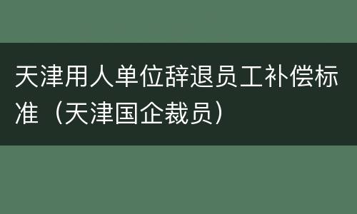天津用人单位辞退员工补偿标准（天津国企裁员）