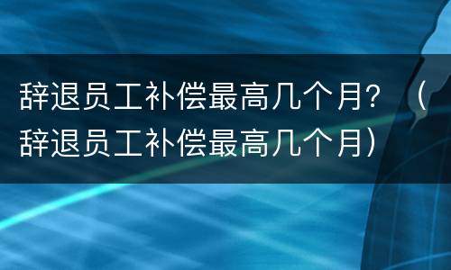 辞退员工补偿最高几个月？（辞退员工补偿最高几个月）