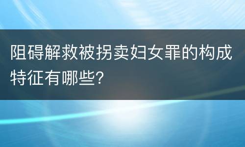 阻碍解救被拐卖妇女罪的构成特征有哪些？