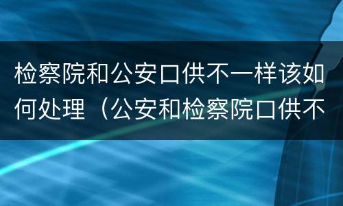 检察院和公安口供不一样该如何处理（公安和检察院口供不一致）
