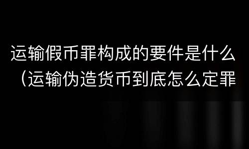 运输假币罪构成的要件是什么（运输伪造货币到底怎么定罪）