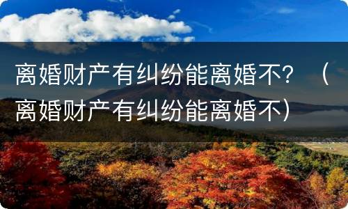 离婚财产有纠纷能离婚不？（离婚财产有纠纷能离婚不）