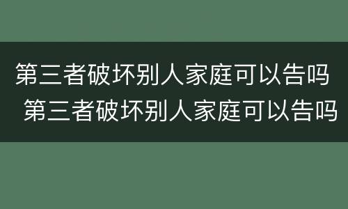 第三者破坏别人家庭可以告吗 第三者破坏别人家庭可以告吗?