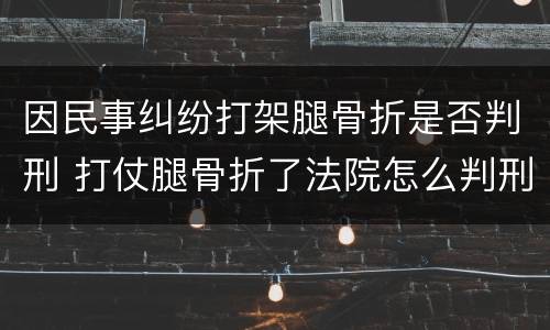 因民事纠纷打架腿骨折是否判刑 打仗腿骨折了法院怎么判刑