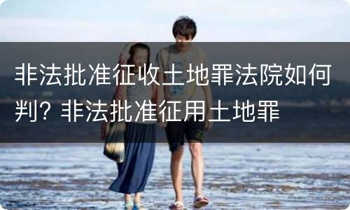 非法批准征收土地罪法院如何判? 非法批准征用土地罪