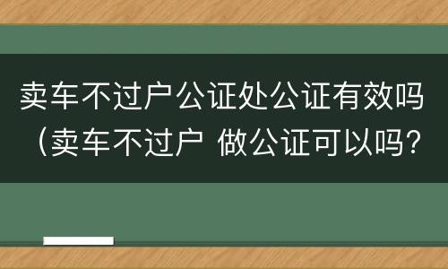 卖车不过户公证处公证有效吗（卖车不过户 做公证可以吗?）