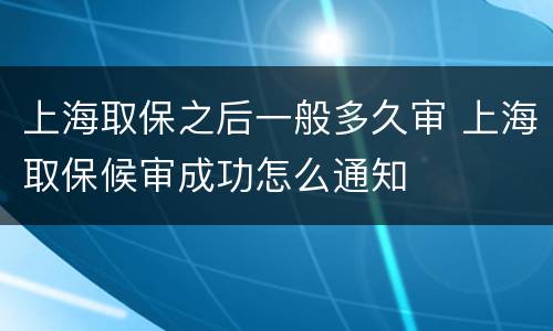 上海取保之后一般多久审 上海取保候审成功怎么通知