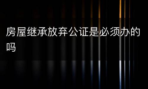 房屋继承放弃公证是必须办的吗