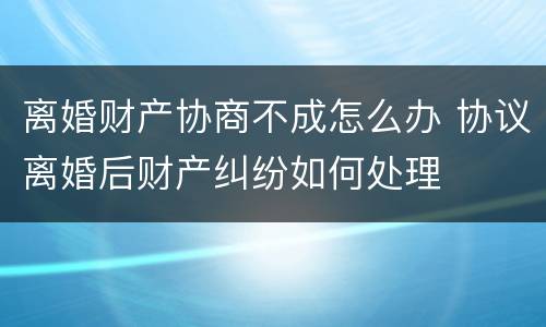 离婚财产协商不成怎么办 协议离婚后财产纠纷如何处理