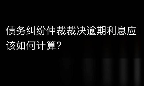 债务纠纷仲裁裁决逾期利息应该如何计算?