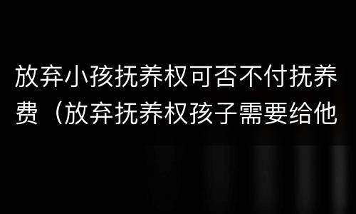放弃小孩抚养权可否不付抚养费（放弃抚养权孩子需要给他养老吗）