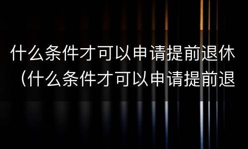 什么条件才可以申请提前退休（什么条件才可以申请提前退休呢）
