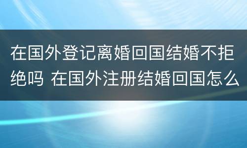 在国外登记离婚回国结婚不拒绝吗 在国外注册结婚回国怎么离婚