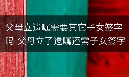 父母立遗嘱需要其它子女签字吗 父母立了遗嘱还需子女签字才有效吗