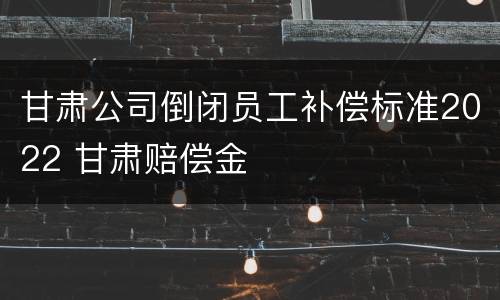甘肃公司倒闭员工补偿标准2022 甘肃赔偿金