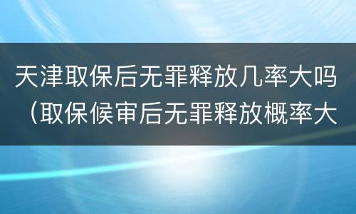 天津取保后无罪释放几率大吗（取保候审后无罪释放概率大吗）