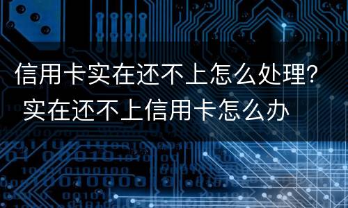 信用卡实在还不上怎么处理？ 实在还不上信用卡怎么办