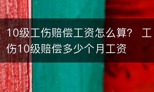 10级工伤赔偿工资怎么算？ 工伤10级赔偿多少个月工资