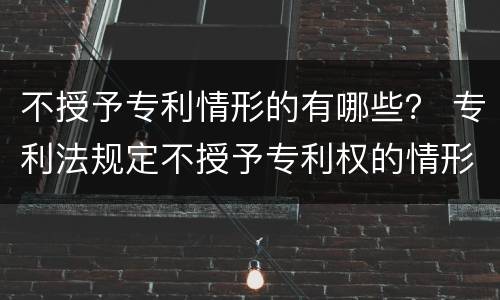 不授予专利情形的有哪些？ 专利法规定不授予专利权的情形有哪些