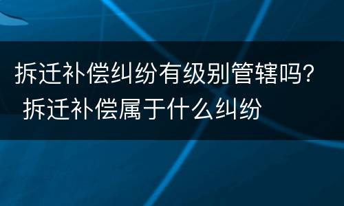 拆迁补偿纠纷有级别管辖吗？ 拆迁补偿属于什么纠纷