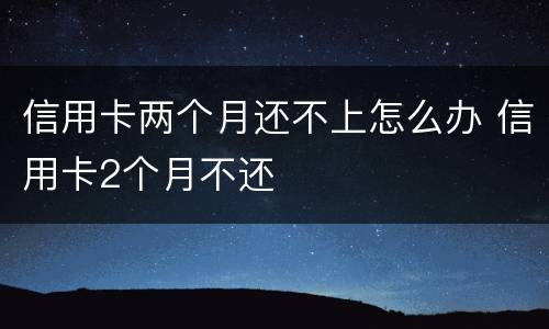 信用卡两个月还不上怎么办 信用卡2个月不还
