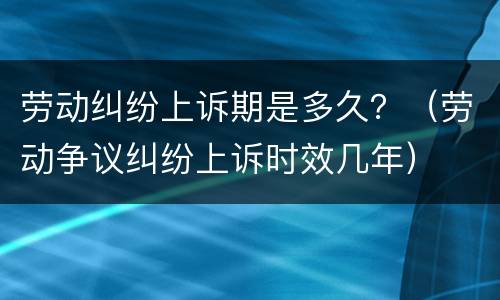 劳动纠纷上诉期是多久?(劳动争议纠纷上诉时效几年)