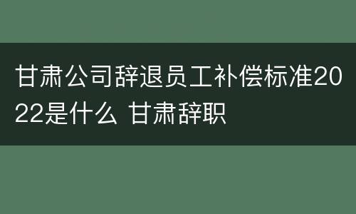 甘肃公司辞退员工补偿标准2022是什么 甘肃辞职
